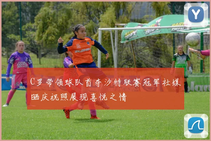 C罗带领球队首夺沙特联赛冠军社媒晒庆祝照展现喜悦之情